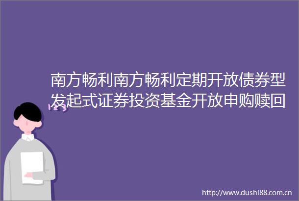 南方畅利南方畅利定期开放债券型发起式证券投资基金开放申购赎回及转换业务的公告