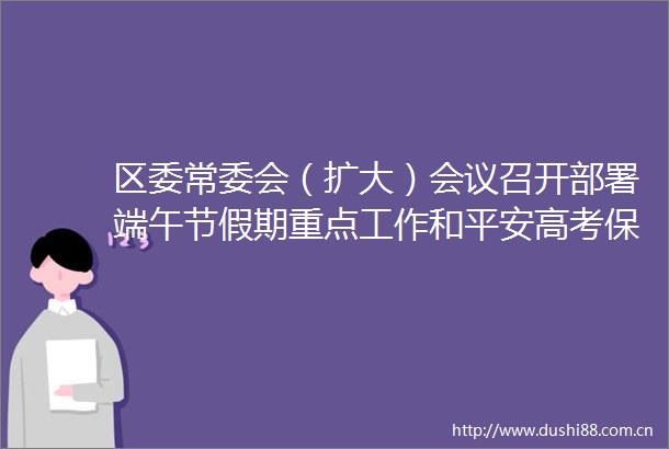 区委常委会（扩大）会议召开部署端午节假期重点工作和平安高考保障工作