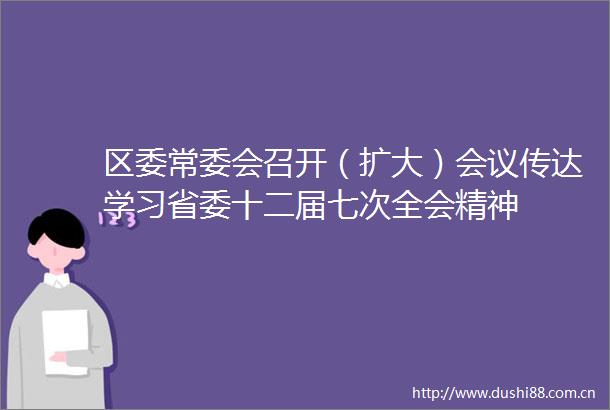 区委常委会召开（扩大）会议传达学习省委十二届七次全会精神