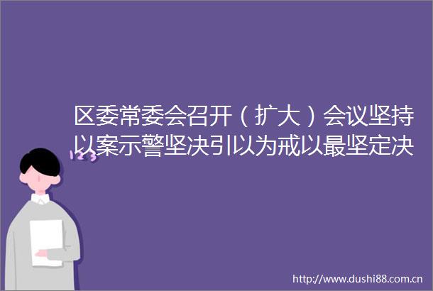 区委常委会召开（扩大）会议坚持以案示警坚决引以为戒以最坚定决心最鲜明态度最过硬举措集中整治吃喝