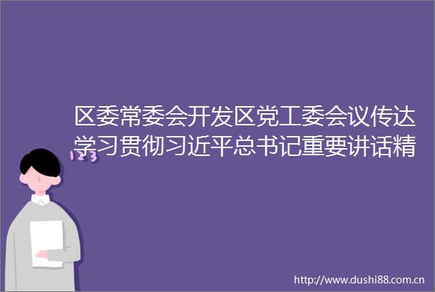 区委常委会开发区党工委会议传达学习贯彻总书记重要讲话精神