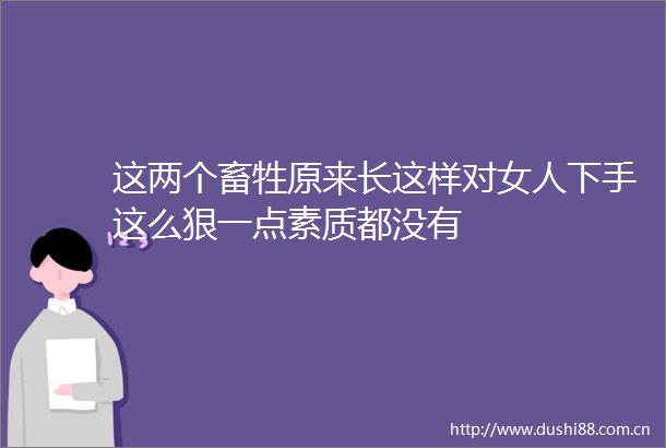 这两个畜牲原来长这样对女人下手这么狠一点素质都没有