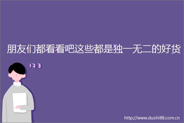 朋友们都看看吧这些都是独一无二的好货