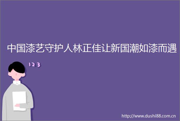 漆艺守护人林正佳让新国潮如漆而遇