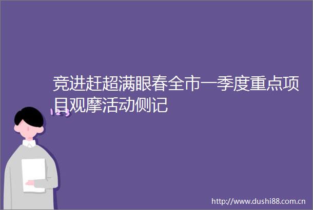 竞进赶超满眼春全市一季度重点项目观摩活动侧记