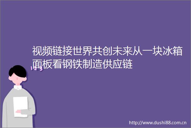 视频链接世界共创未来从一块冰箱面板看钢铁制造供应链