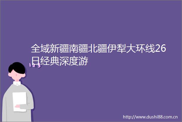 全域新疆南疆北疆伊犁大环线26日经典深度游
