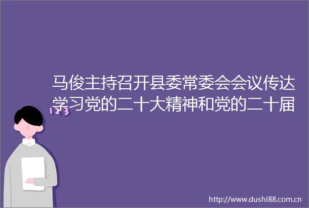 马俊主持召开县委常委会会议传达学习党的二十大精神和党的二十届一中全会精神
