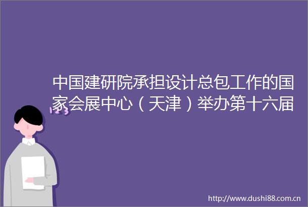 建研院承担设计总包工作的会展中心（天津）举办第十六届夏季达沃斯论坛
