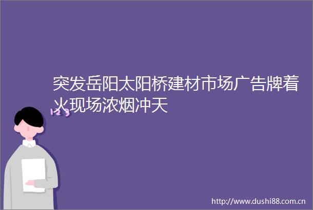 突发岳阳太阳桥建材市场牌着火现场浓烟冲天