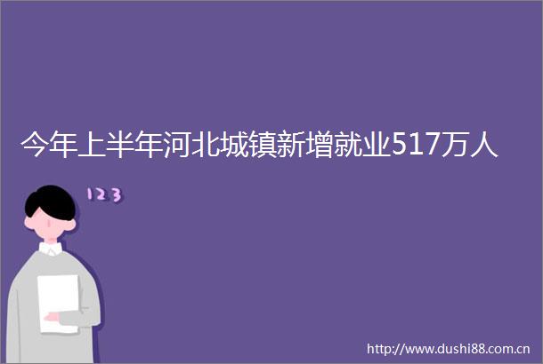 今年上半年河北城镇新增就业517万人