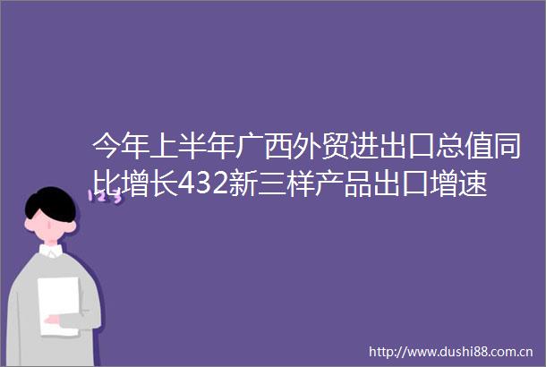 今年上半年广西外贸进出口总值同比增长432新三样产品出口增速强劲