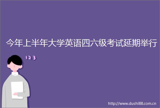 今年上半年大学英语四六级考试延期举行