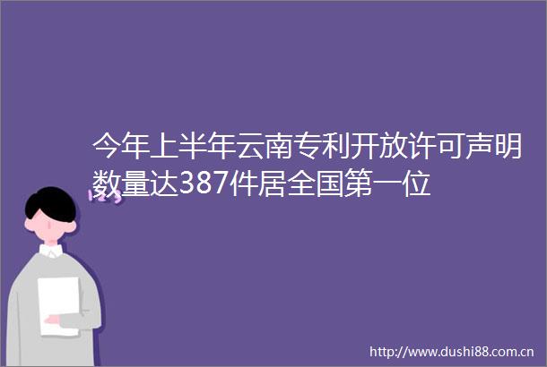 今年上半年云南专利开放许可声明数量达387件居全国第一位
