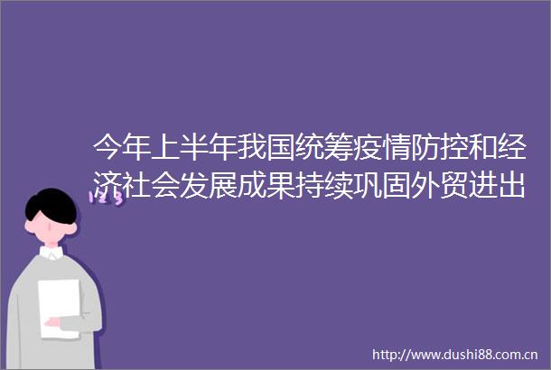 今年上半年我国统筹疫情防控和经济社会发展成果持续巩固外贸进出口稳中向好