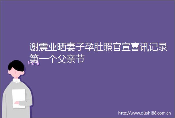 谢震业晒妻子孕肚照官宣喜讯记录第一个父亲节