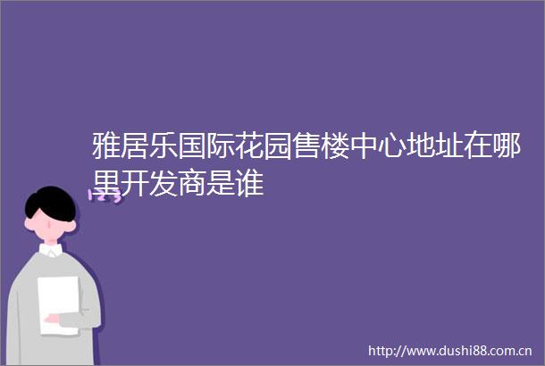 雅居乐国际花园售楼中心地址在哪里开发商是谁