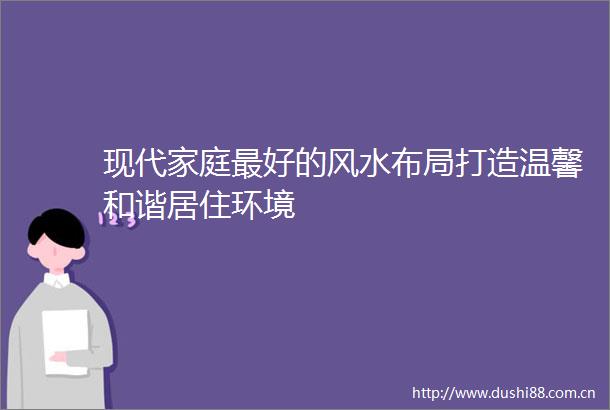 现代家庭最好的风水布局打造温馨和谐居住环境