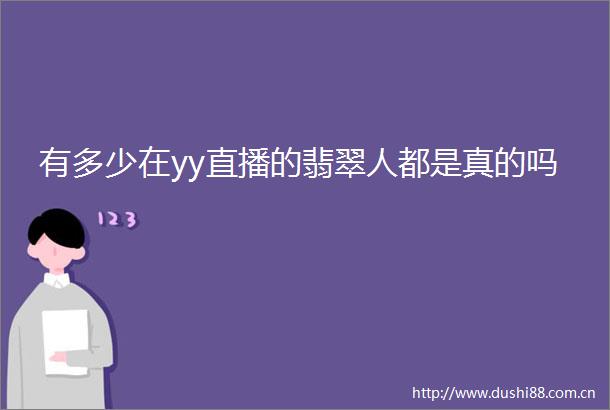有多少在yy直播的翡翠人都是真的吗