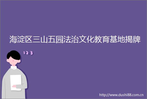 海淀区三山五园法治文化教育基地揭牌