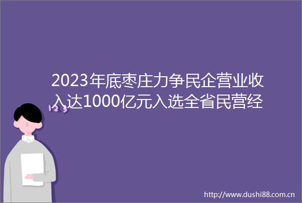 2023年底枣庄力争民企营业收入达1000亿元入选全省民营经济百强3家以上