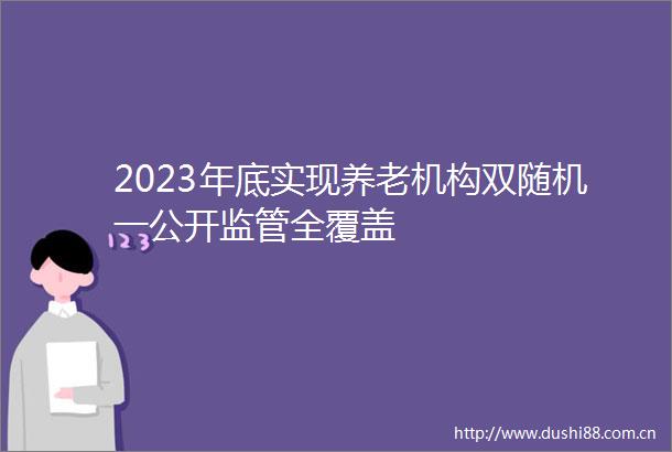 2023年底实现养老机构双随机一公开监管全覆盖