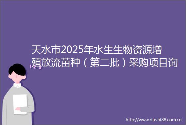 天水市2025年水生生物资源增殖放流苗种（第二批）采购项目询价采购公告