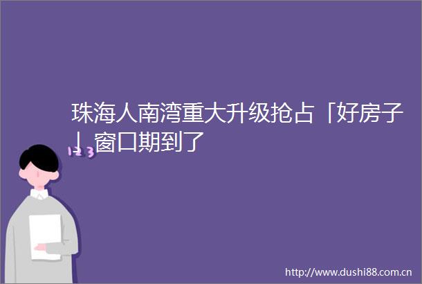 珠海人南湾重大升级抢占「好房子」窗口期到了