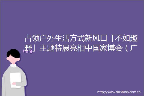 占领户外生活方式新风口「不如趣野」主题特展亮相中博会（广州）