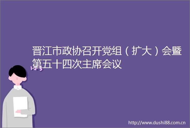 晋江市政协召开党组（扩大）会暨第五十四次会议