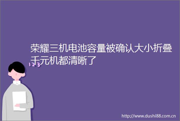 荣耀三机电池容量被确认大小折叠千元机都清晰了