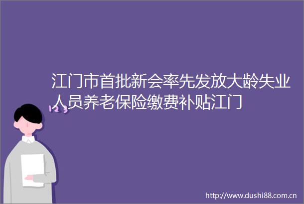 江门市首批新会率先发放大龄失业人员养老保险缴费补贴江门