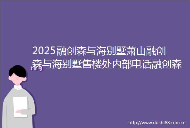2025融创森与海别墅萧山融创森与海别墅售楼处内部电话融创森与海别墅欢迎您楼盘详情户型价格地址