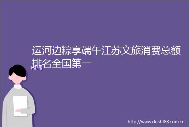 运河边粽享端午江苏文旅消费总额排名全国第一