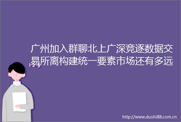 广州加入群聊北上广深竞逐数据交易所离构建统一要素市场还有多远