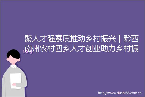 聚人才强素质推动乡村振兴｜黔西南州农村四乡人才创业助力乡村振兴行动正式启动
