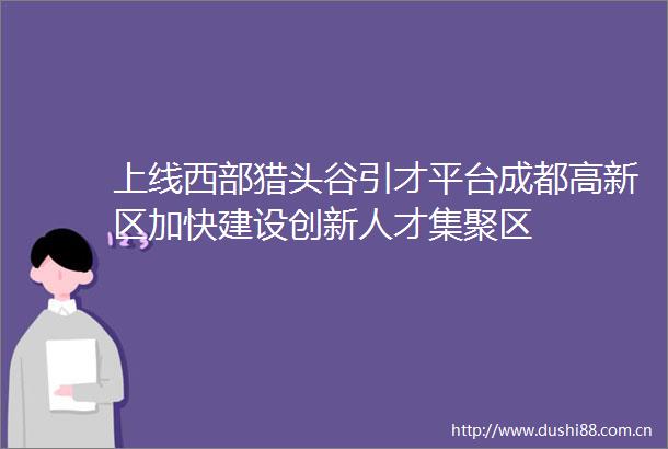 上线西部猎头谷引才平台成都高新区加快建设创新人才集聚区