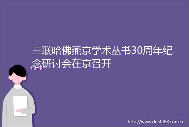 三联哈佛燕京学术丛书30周年纪念研讨会在京召开