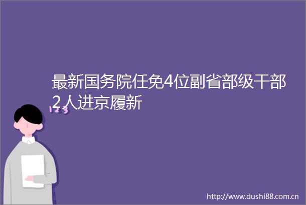 最新国务院任免4位副省部级2人进京履新
