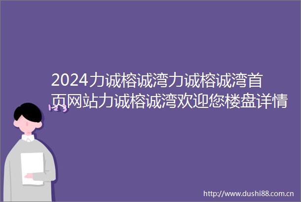 2024力诚榕诚湾力诚榕诚湾首页网站力诚榕诚湾欢迎您楼盘详情
