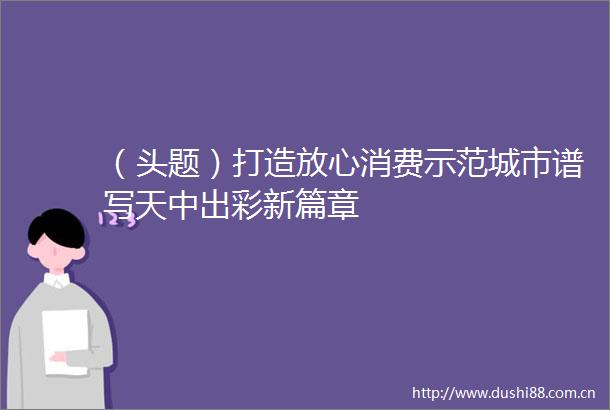 （头题）打造放心消费示范城市谱写天中出彩新篇章