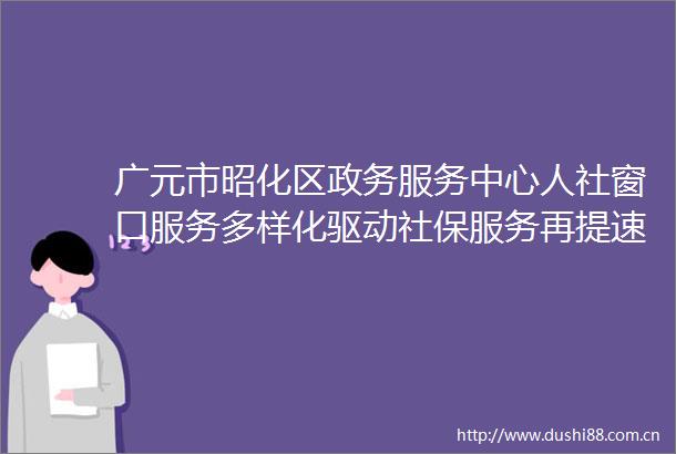 广元市昭化区政务服务中心人社窗口服务多样化驱动社保服务再提速