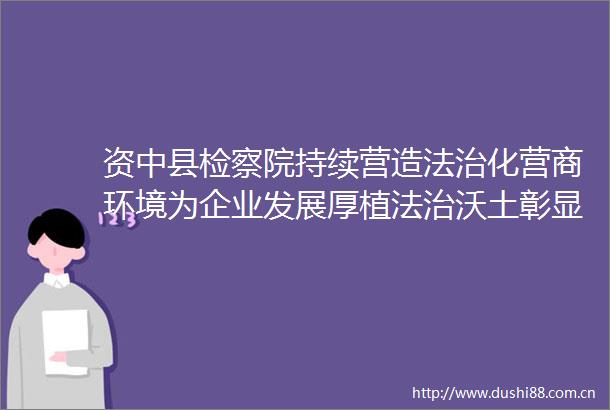 资中县检察院持续营造法治化营商环境为企业发展厚植法治沃土彰显检察担当