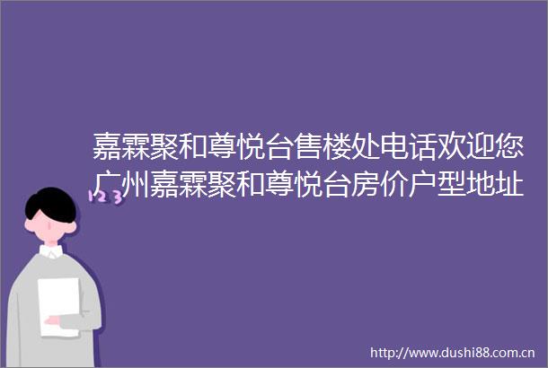 嘉霖聚和尊悦台售楼处电话欢迎您广州嘉霖聚和尊悦台房价户型地址详情