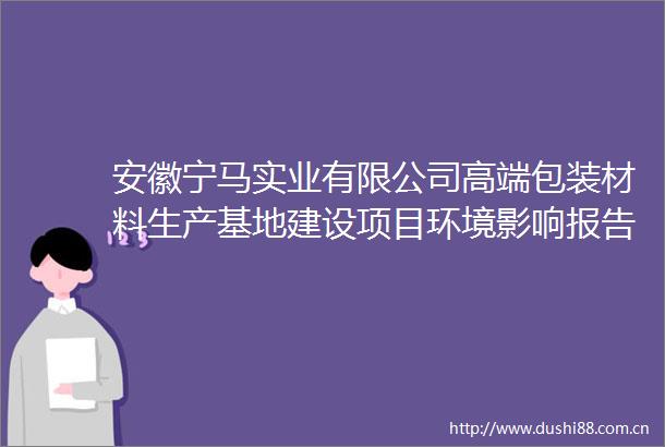 安徽宁马实业有限公司高端包装材料生产基地建设项目环境影响报告表审批前公示