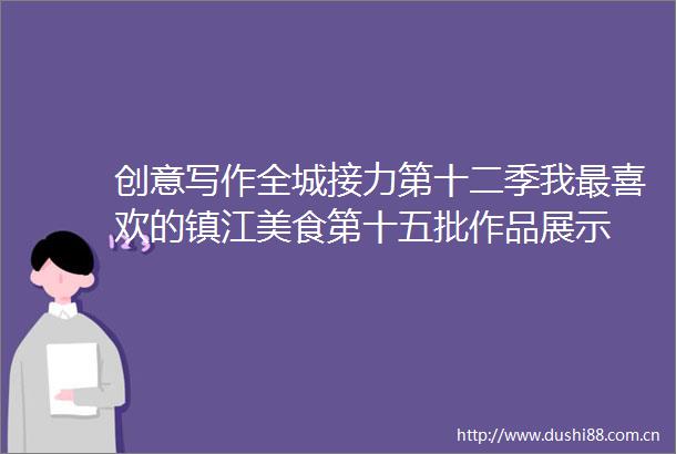 创意写作全城接力第十二季我最喜欢的镇江美食第十五批作品展示