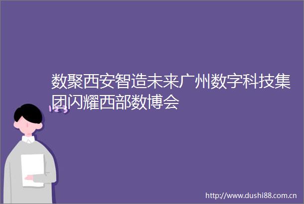 数聚西安智造未来广州数字科技集团闪耀西部数博会