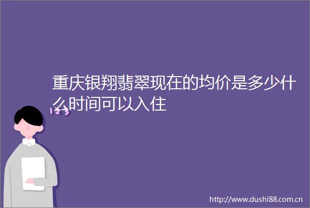 重庆银翔翡翠现在的均价是多少什么时间可以入住