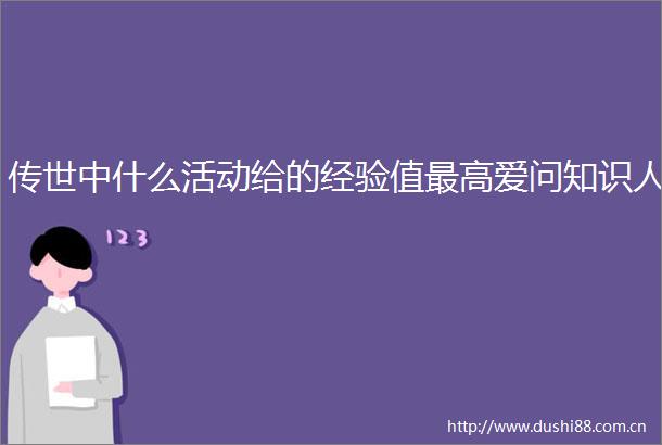 传世中什么活动给的经验值最高爱问知识人
