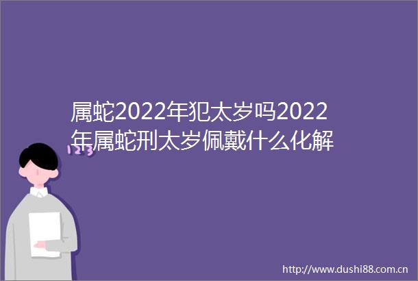 属蛇2022年犯太岁吗2022年属蛇刑太岁佩戴什么化解